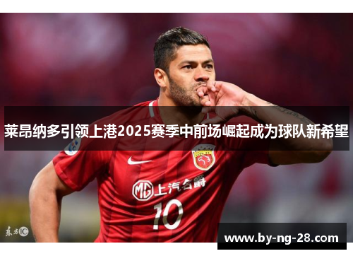 莱昂纳多引领上港2025赛季中前场崛起成为球队新希望