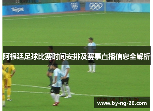 阿根廷足球比赛时间安排及赛事直播信息全解析