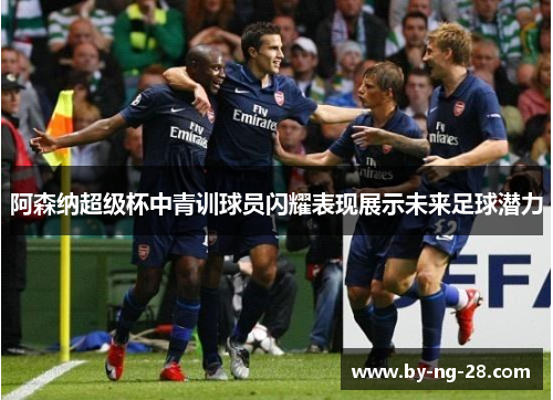 阿森纳超级杯中青训球员闪耀表现展示未来足球潜力 阿森纳超级杯中青训球员闪耀表现展示未来足球潜力