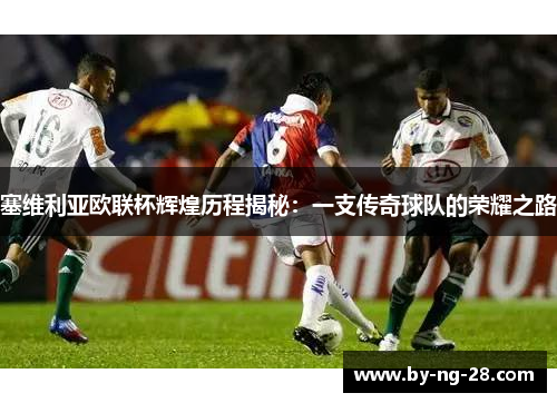 塞维利亚欧联杯辉煌历程揭秘:一支传奇球队的荣耀之路 塞维利亚欧联杯辉煌历程揭秘:一支传奇球队的荣耀之路