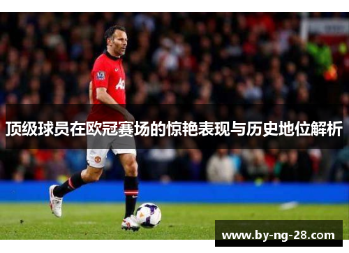 顶级球员在欧冠赛场的惊艳表现与历史地位解析 顶级球员在欧冠赛场的惊艳表现与历史地位解析