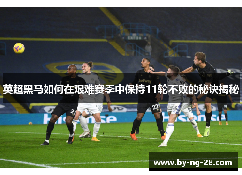 英超黑马如何在艰难赛季中保持11轮不败的秘诀揭秘