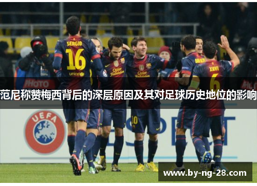 范尼称赞梅西背后的深层原因及其对足球历史地位的影响