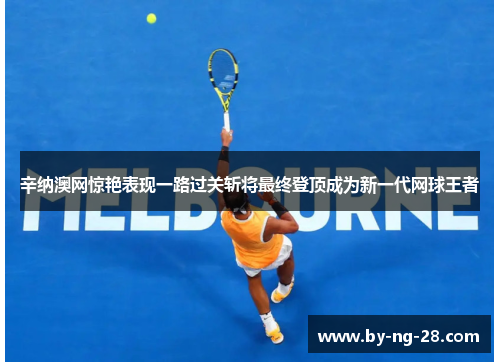 辛纳澳网惊艳表现一路过关斩将最终登顶成为新一代网球王者
