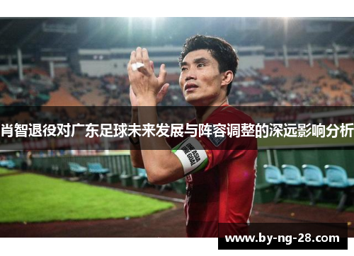 肖智退役对广东足球未来发展与阵容调整的深远影响分析