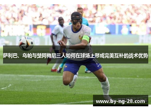 萨利巴、乌帕与楚阿梅尼三人如何在球场上形成完美互补的战术优势