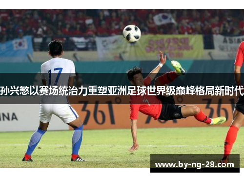 孙兴慜以赛场统治力重塑亚洲足球世界级巅峰格局新时代