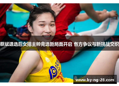 蔡斌退选后女排主帅竞选新局面开启 各方争议与新挑战交织