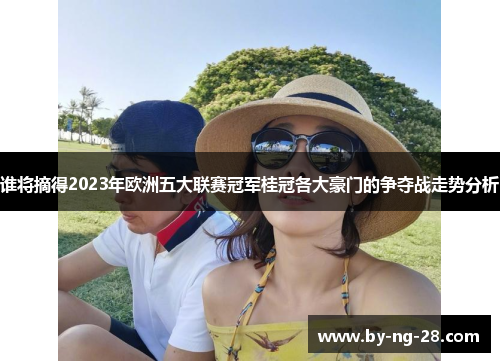 谁将摘得2023年欧洲五大联赛冠军桂冠各大豪门的争夺战走势分析
