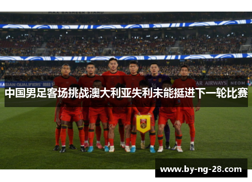 中国男足客场挑战澳大利亚失利未能挺进下一轮比赛