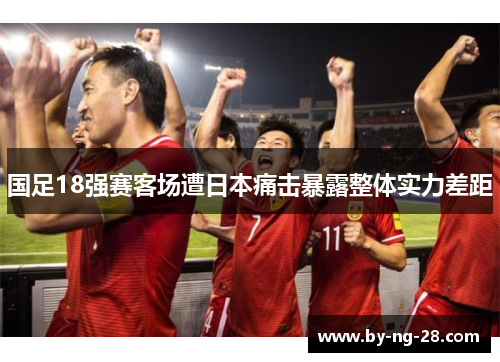 国足18强赛客场遭日本痛击暴露整体实力差距