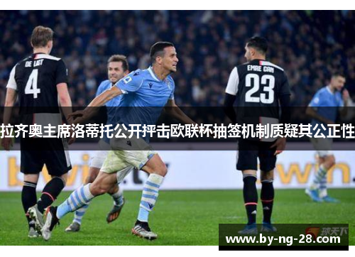 拉齐奥主席洛蒂托公开抨击欧联杯抽签机制质疑其公正性 拉齐奥主席洛蒂托公开抨击欧联杯抽签机制质疑其公正性