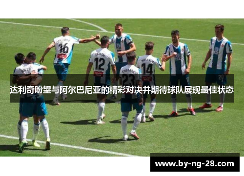 达利奇盼望与阿尔巴尼亚的精彩对决并期待球队展现最佳状态