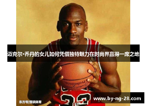 迈克尔·乔丹的女儿如何凭借独特魅力在时尚界赢得一席之地