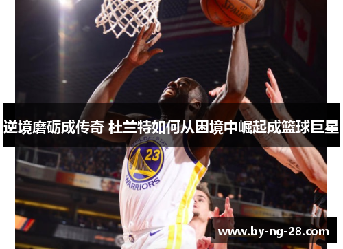 逆境磨砺成传奇 杜兰特如何从困境中崛起成篮球巨星